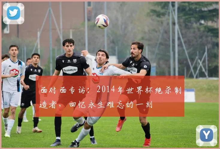 面对面专访：2014年世界杯绝杀制造者，回忆永生难忘的一刻