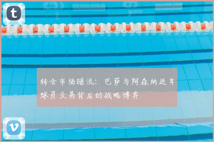 转会市场暗流：巴萨与阿森纳近年球员交易背后的战略博弈