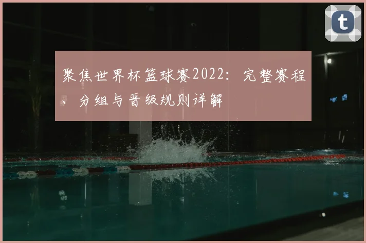 聚焦世界杯篮球赛2022：完整赛程、分组与晋级规则详解