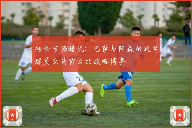 转会市场暗流：巴萨与阿森纳近年球员交易背后的战略博弈