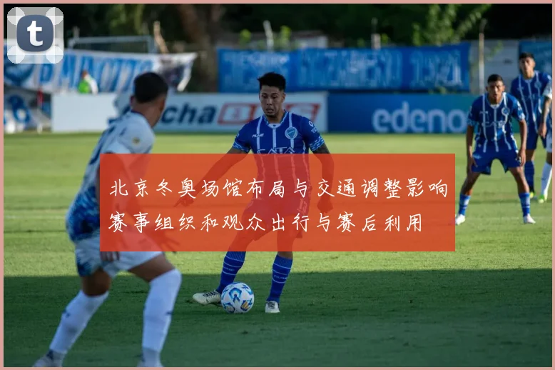 北京冬奥场馆布局与交通调整影响赛事组织和观众出行与赛后利用