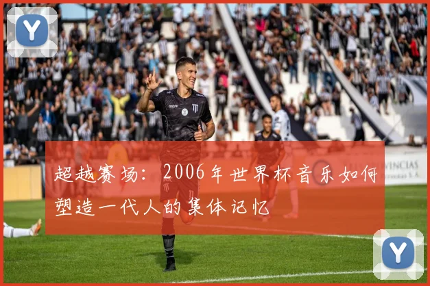 超越赛场：2006年世界杯音乐如何塑造一代人的集体记忆